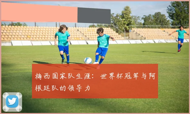 梅西国家队生涯：世界杯冠军与阿根廷队的领导力