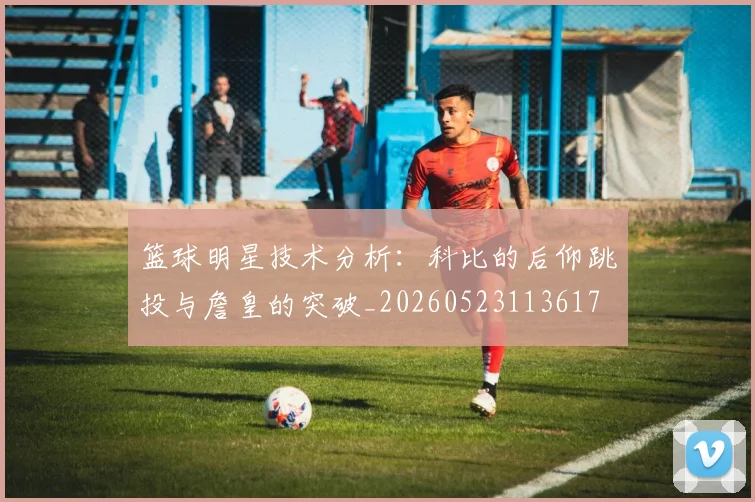 篮球明星技术分析：科比的后仰跳投与詹皇的突破_20260523113617