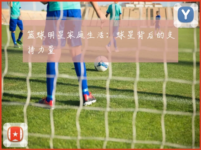 篮球明星家庭生活：球星背后的支持力量
