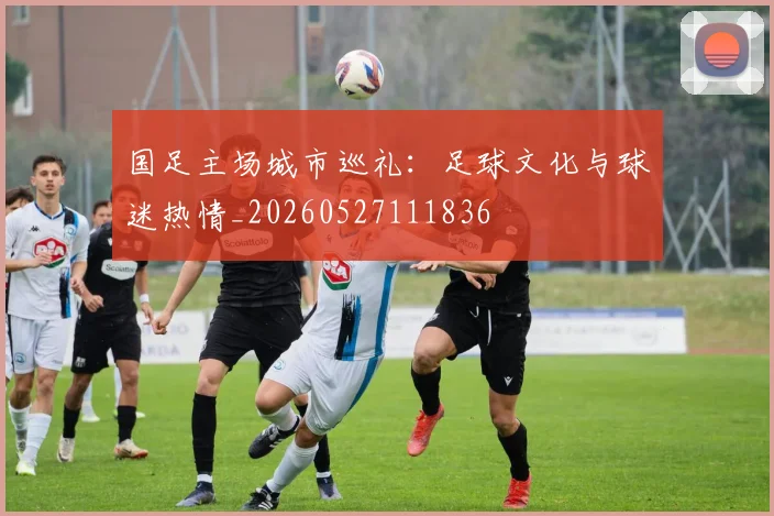 国足主场城市巡礼:足球文化与球迷热情_20260527111836