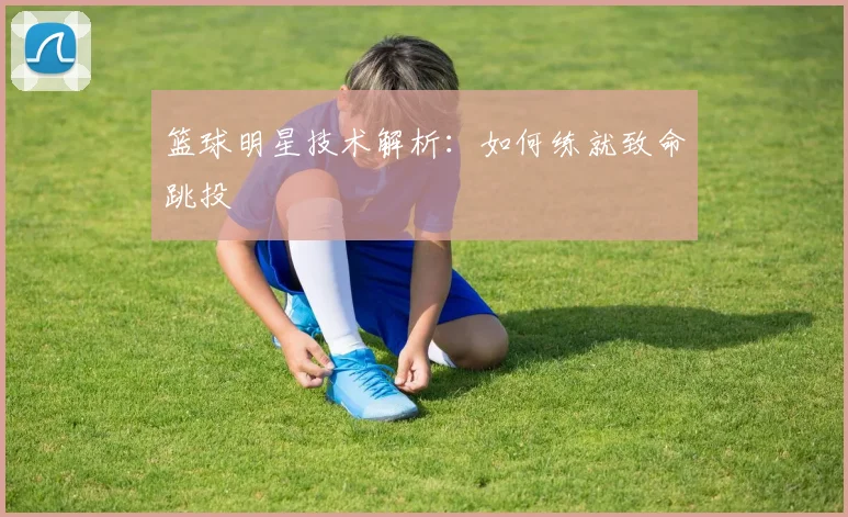 篮球明星技术解析：如何练就致命跳投