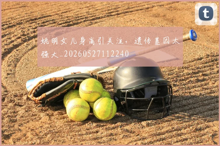 姚明女儿身高引关注,遗传基因太强大_20260527112240