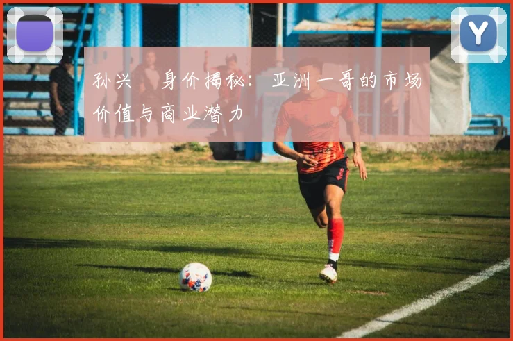 孙兴慜身价揭秘：亚洲一哥的市场价值与商业潜力