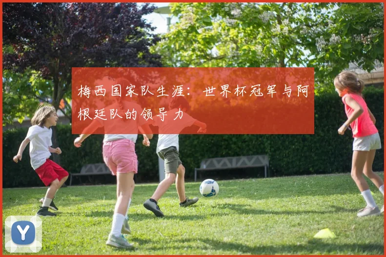 梅西国家队生涯：世界杯冠军与阿根廷队的领导力