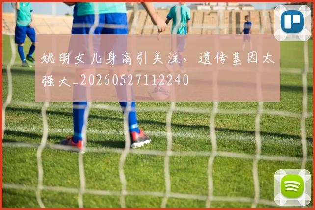 姚明女儿身高引关注,遗传基因太强大_20260527112240