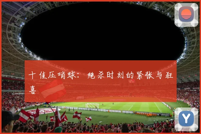 十佳压哨球:绝杀时刻的紧张与狂喜