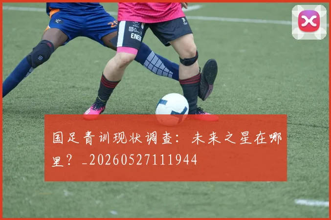 国足青训现状调查:未来之星在哪里?_20260527111944