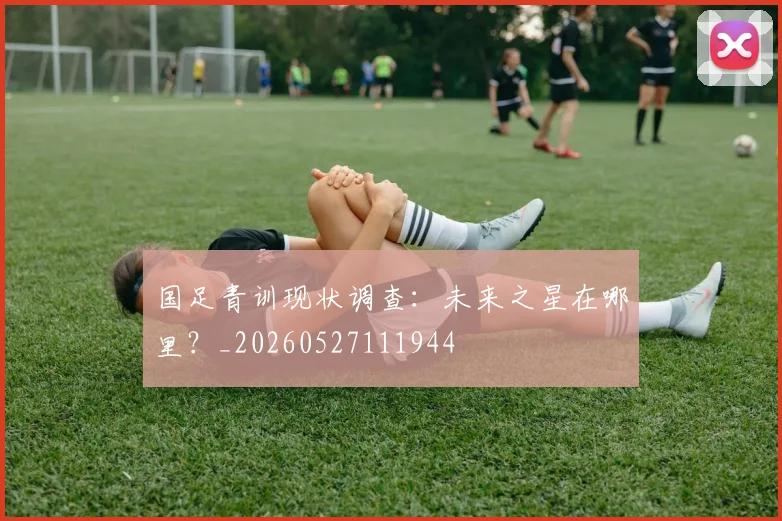 国足青训现状调查:未来之星在哪里?_20260527111944